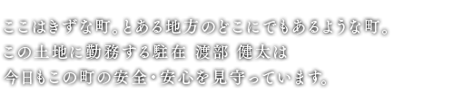 ここはきずな町。とある地方のどこにでもあるような町。この土地に勤務する駐在 渡部 健太は今日もこの町の安全・安心を見守っています。
