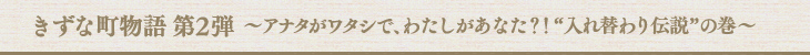 きずな町物語 第2弾〜アナタがワタシで、わたしがあなた？！“入れ替わり伝説”の巻〜
