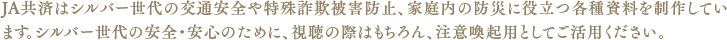JA共済はシルバー世代の交通安全や詐欺被害防止に役立つ各種資料を制作しています。シルバー世代の安全安心のために、ぜひお役立てください。